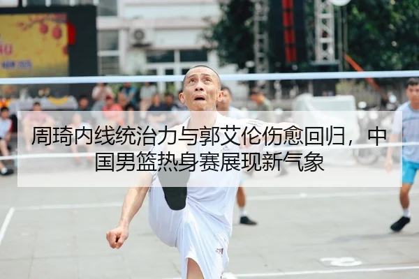 周琦内线统治力与郭艾伦伤愈回归，中国男篮热身赛展现新气象