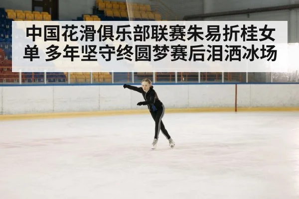 中国花滑俱乐部联赛朱易折桂女单 多年坚守终圆梦赛后泪洒冰场